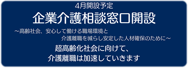 4月開設予定 企業介護相談窓口開設 高齢社会、安心して働ける職場環境と介護離職を減らし安定した人材確保のために 超高齢化社会に向けて、介護離職は加速していきます