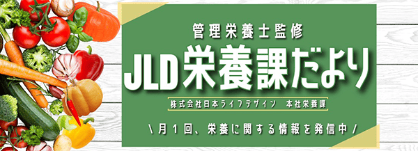 管理栄養士監修 JLD栄養課だより 株式会社日本ライフデザイン 本社栄養課 月1回、栄養に関する情報を発信中